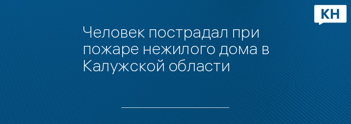 Человек пострадал при пожаре нежилого дома в Калужской области