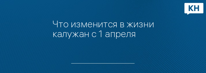 Что изменится в жизни калужан с 1 апреля