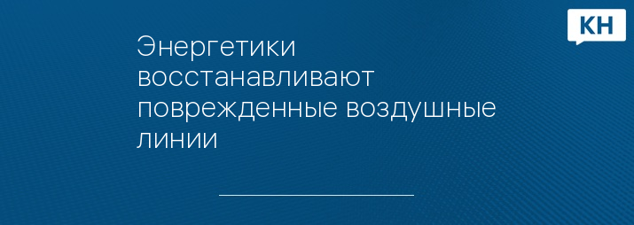 Энергетики восстанавливают поврежденные воздушные линии