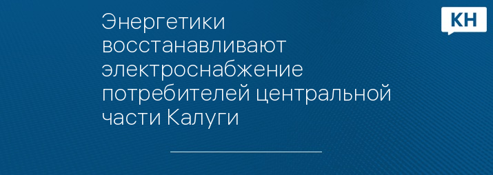 Энергетики восстанавливают электроснабжение потребителей центральной части Калуги