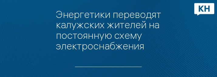 Энергетики переводят калужских жителей на постоянную схему электроснабжения