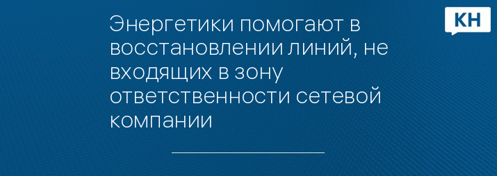 Энергетики помогают в восстановлении линий, не входящих в зону ответственности сетевой компании