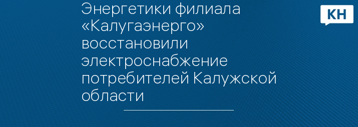 Энергетики филиала «Калугаэнерго» восстановили электроснабжение потребителей Калужской области