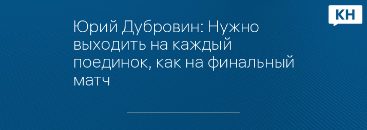 Юрий Дубровин: Нужно выходить на каждый поединок, как на финальный матч