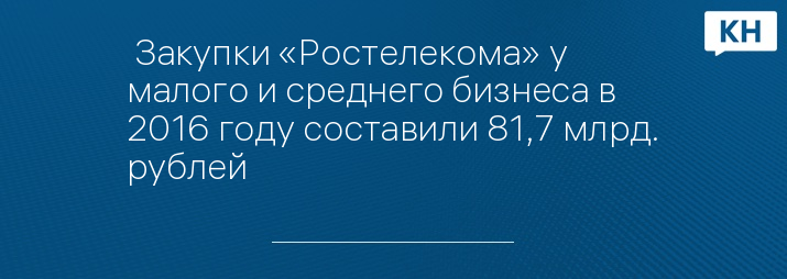  Закупки «Ростелекома» у малого и среднего бизнеса в 2016 году составили 81,7 млрд. рублей