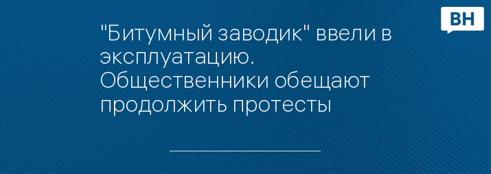 "Битумный заводик" ввели в эксплуатацию. Общественники обещают продолжить протесты 