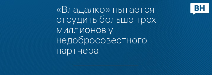 «Владалко» пытается отсудить больше трех миллионов у недобросовестного партнера