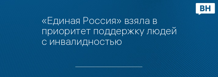 «Единая Россия» взяла в приоритет поддержку людей с инвалидностью