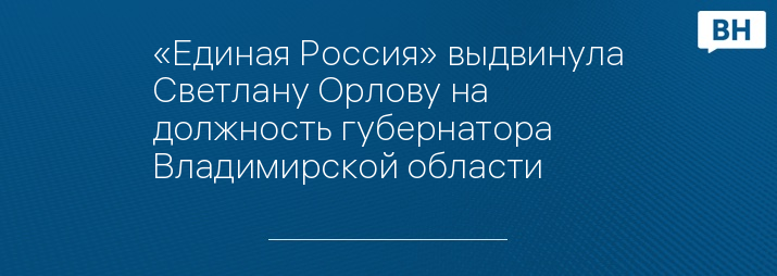 «Единая Россия» выдвинула Светлану Орлову на должность губернатора Владимирской области