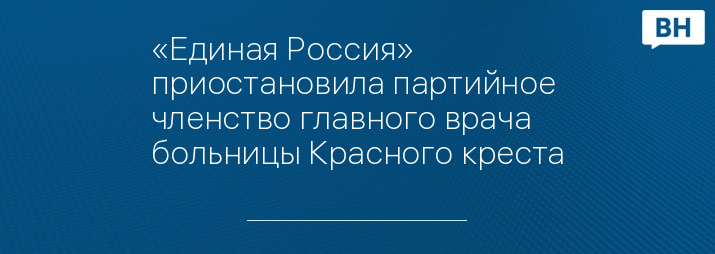 «Единая Россия» приостановила партийное членство главного врача больницы Красного креста