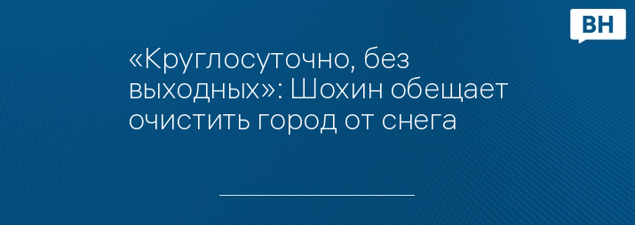 «Круглосуточно, без выходных»: Шохин обещает очистить город от снега