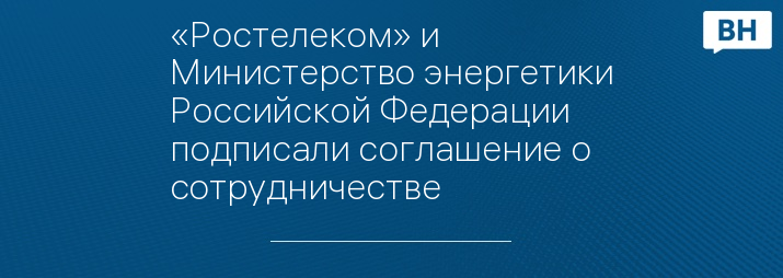 «Ростелеком» и Министерство энергетики Российской Федерации подписали соглашение о сотрудничестве