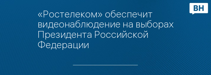 «Ростелеком» обеспечит видеонаблюдение на выборах Президента Российской Федерации