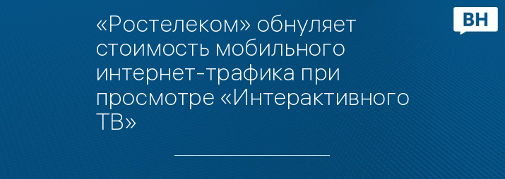 «Ростелеком» обнуляет стоимость мобильного интернет-трафика при просмотре «Интерактивного ТВ»