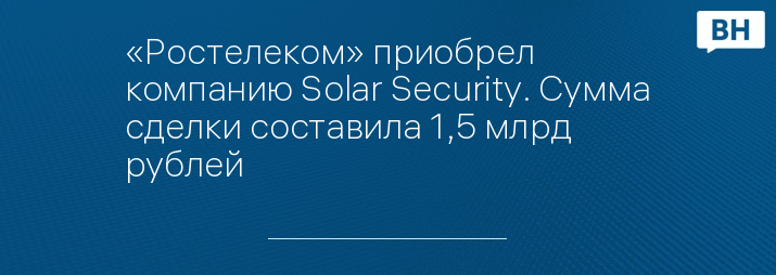 «Ростелеком» приобрел компанию Solar Security. Сумма сделки составила 1,5 млрд рублей
