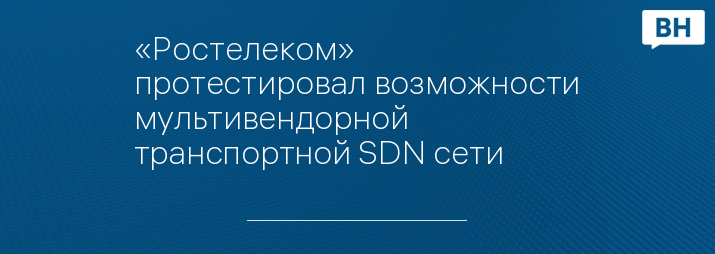 «Ростелеком» протестировал возможности мультивендорной транспортной SDN сети