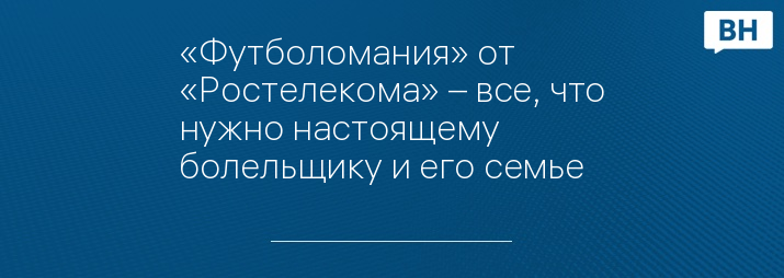 «Футболомания» от «Ростелекома» – все, что нужно настоящему болельщику и его семье