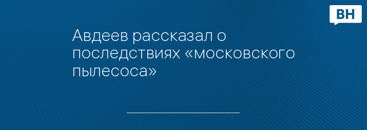 Авдеев рассказал о последствиях «московского пылесоса»