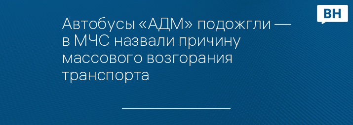 Автобусы «АДМ» подожгли — в МЧС назвали причину массового возгорания транспорта 