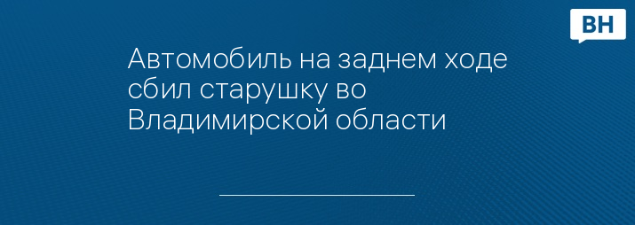 Автомобиль на заднем ходе сбил старушку во Владимирской области 