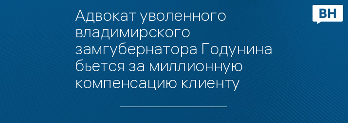 Адвокат уволенного владимирского замгубернатора Годунина бьется за миллионную компенсацию клиенту