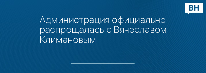 Администрация официально распрощалась с Вячеславом Климановым