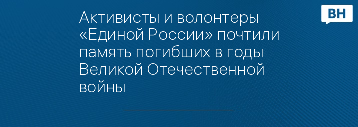 Активисты и волонтеры «Единой России» почтили память погибших в годы Великой Отечественной войны