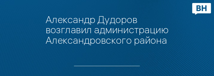 Александр Дудоров возглавил администрацию Александровского района