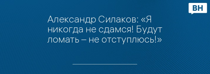 Александр Силаков: «Я никогда не сдамся! Будут ломать – не отступлюсь!»