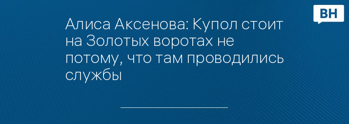 Алиса Аксенова: Купол стоит на Золотых воротах не потому, что там проводились службы