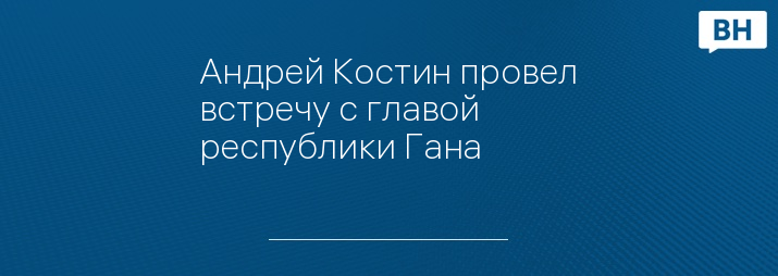Андрей Костин провел встречу с главой республики Гана
