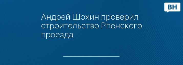 Андрей Шохин проверил строительство Рпенского проезда