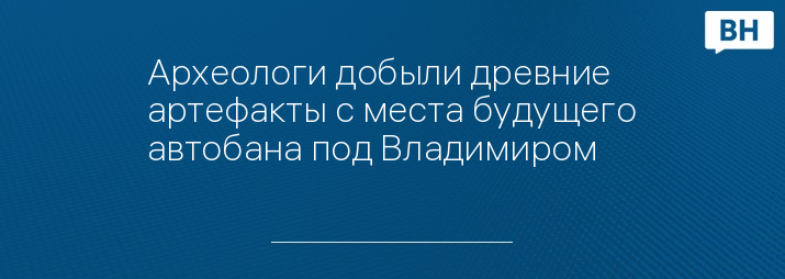 Археологи добыли древние артефакты с места будущего автобана под Владимиром