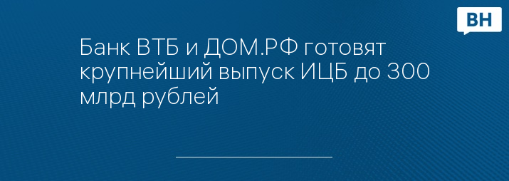 Банк ВТБ и ДОМ.РФ готовят крупнейший выпуск ИЦБ до 300 млрд рублей