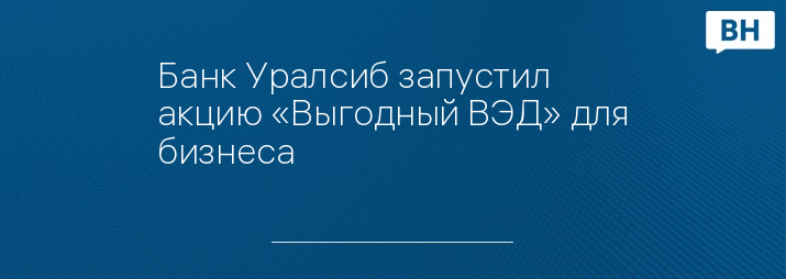 Банк Уралсиб запустил акцию «Выгодный ВЭД» для бизнеса