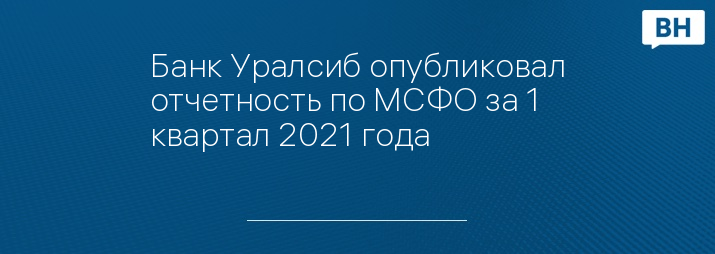 Банк Уралсиб опубликовал отчетность по МСФО за 1 квартал 2021 года