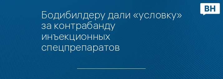 Бодибилдеру дали «условку» за контрабанду инъекционных спецпрепаратов