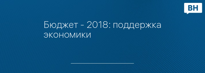 Бюджет - 2018: поддержка экономики