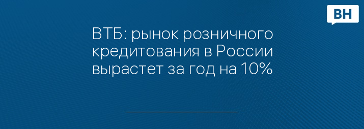 ВТБ: рынок розничного кредитования в России вырастет за год на 10%