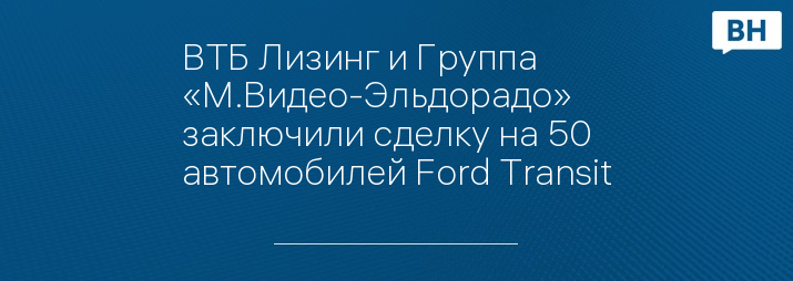 ВТБ Лизинг и Группа «М.Видео-Эльдорадо» заключили сделку на 50 автомобилей Ford Transit
