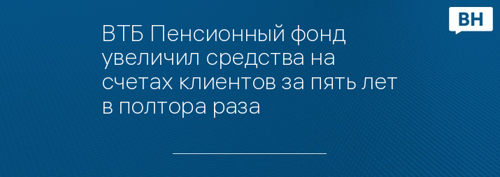 ВТБ Пенсионный фонд увеличил средства на счетах клиентов за пять лет в полтора раза
