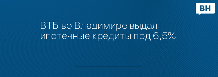ВТБ во Владимире выдал ипотечные кредиты под 6,5% 