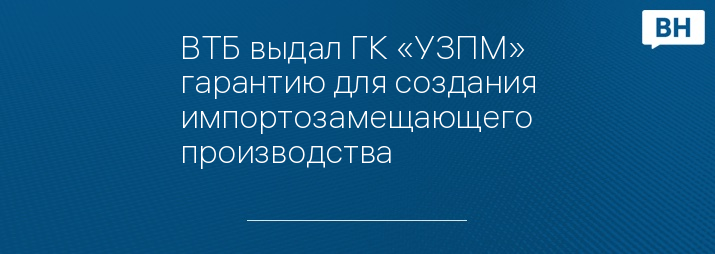 ВТБ выдал ГК «УЗПМ» гарантию для создания импортозамещающего производства
