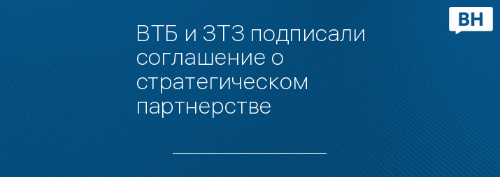 ВТБ и ЗТЗ подписали соглашение о стратегическом партнерстве