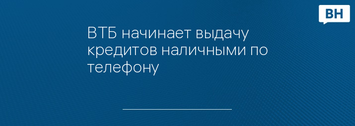 ВТБ начинает выдачу кредитов наличными по телефону