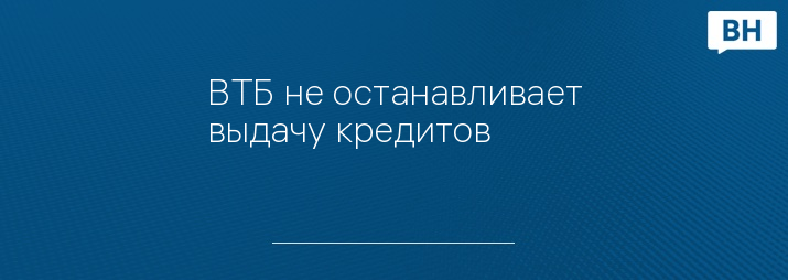 ВТБ не останавливает выдачу кредитов