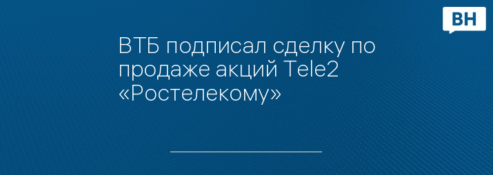ВТБ подписал сделку по продаже акций Tele2 «Ростелекому»
