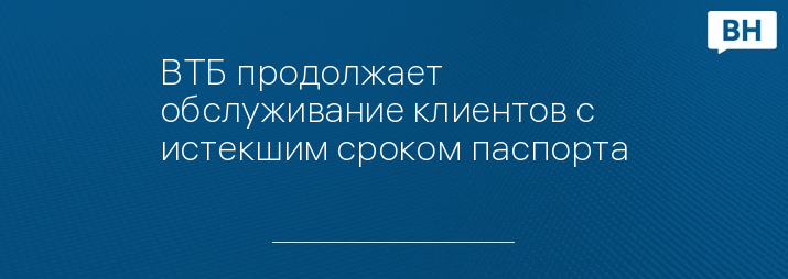 ВТБ продолжает обслуживание клиентов с истекшим сроком паспорта