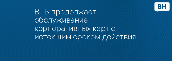 ВТБ продолжает обслуживание корпоративных карт с истекшим сроком действия 