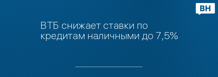 ВТБ снижает ставки по кредитам наличными до 7,5%